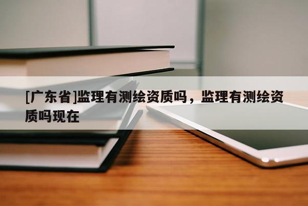 [廣東省]監(jiān)理有測(cè)繪資質(zhì)嗎，監(jiān)理有測(cè)繪資質(zhì)嗎現(xiàn)在