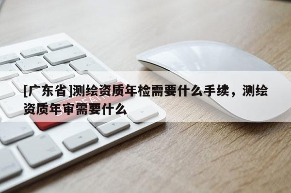 [廣東省]測繪資質(zhì)年檢需要什么手續(xù)，測繪資質(zhì)年審需要什么