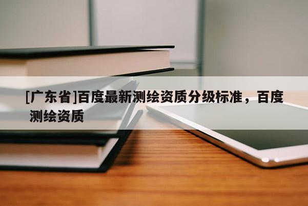 [廣東省]百度最新測(cè)繪資質(zhì)分級(jí)標(biāo)準(zhǔn)，百度 測(cè)繪資質(zhì)