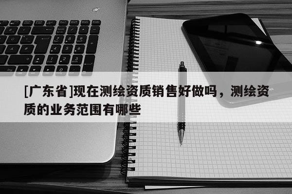 [廣東省]現(xiàn)在測繪資質(zhì)銷售好做嗎，測繪資質(zhì)的業(yè)務范圍有哪些