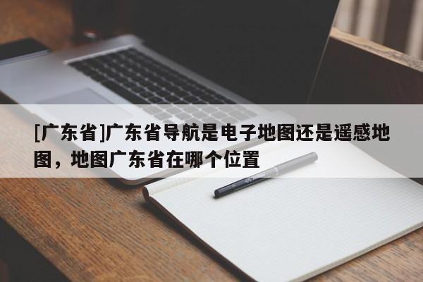 [廣東省]廣東省導(dǎo)航是電子地圖還是遙感地圖，地圖廣東省在哪個(gè)位置