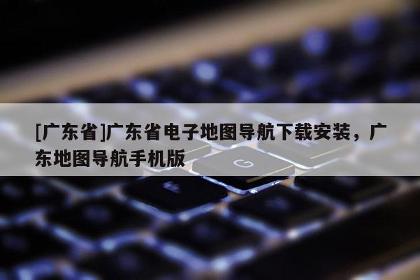 [廣東省]廣東省電子地圖導(dǎo)航下載安裝，廣東地圖導(dǎo)航手機(jī)版