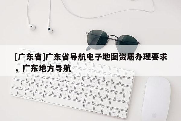 [廣東省]廣東省導(dǎo)航電子地圖資質(zhì)辦理要求，廣東地方導(dǎo)航