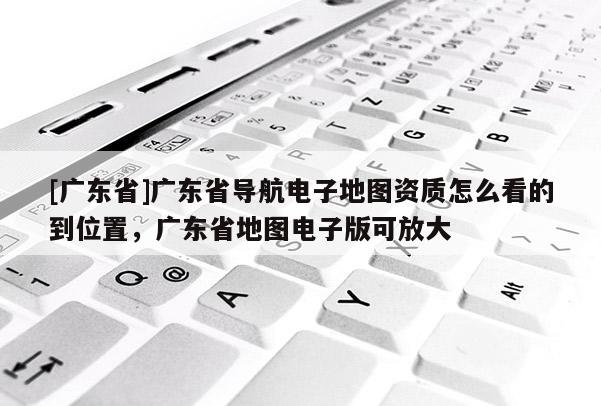 [廣東省]廣東省導(dǎo)航電子地圖資質(zhì)怎么看的到位置，廣東省地圖電子版可放大