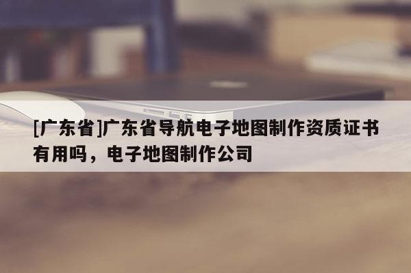 [廣東省]廣東省導(dǎo)航電子地圖制作資質(zhì)證書有用嗎，電子地圖制作公司