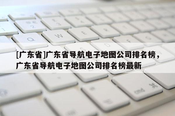 [廣東省]廣東省導(dǎo)航電子地圖公司排名榜，廣東省導(dǎo)航電子地圖公司排名榜最新