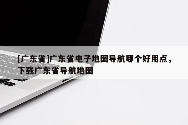 [廣東省]廣東省電子地圖導航哪個好用點，下載廣東省導航地圖