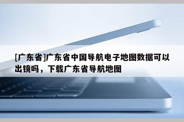 [廣東省]廣東省中國(guó)導(dǎo)航電子地圖數(shù)據(jù)可以出鏡嗎，下載廣東省導(dǎo)航地圖