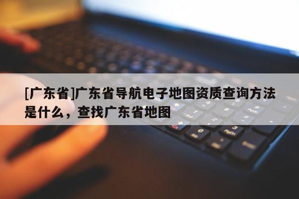 [廣東省]廣東省導(dǎo)航電子地圖資質(zhì)查詢方法是什么，查找廣東省地圖