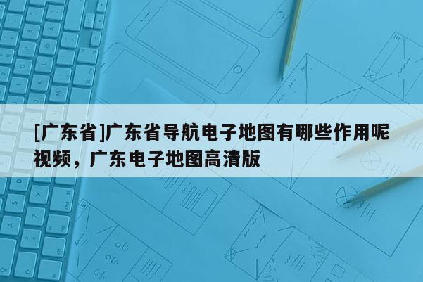 [廣東省]廣東省導(dǎo)航電子地圖有哪些作用呢視頻，廣東電子地圖高清版