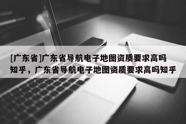 [廣東省]廣東省導(dǎo)航電子地圖資質(zhì)要求高嗎知乎，廣東省導(dǎo)航電子地圖資質(zhì)要求高嗎知乎