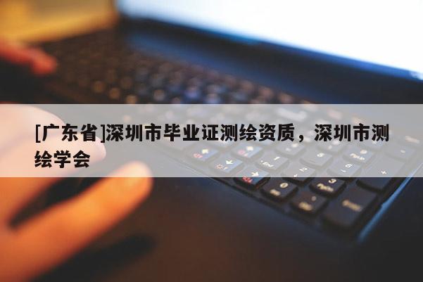 [廣東省]深圳市畢業(yè)證測(cè)繪資質(zhì)，深圳市測(cè)繪學(xué)會(huì)